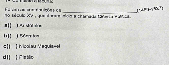 1ª Compléte a lacuna:
Foram as contribuições de _(1469-1527),
no século XVI, que deram inicio a chamada Ciência Politica.
a)( ) Aristóteles
b)( ) Sócrates
c)( a ) Nicolau Maquiavel
d)( ) Platão