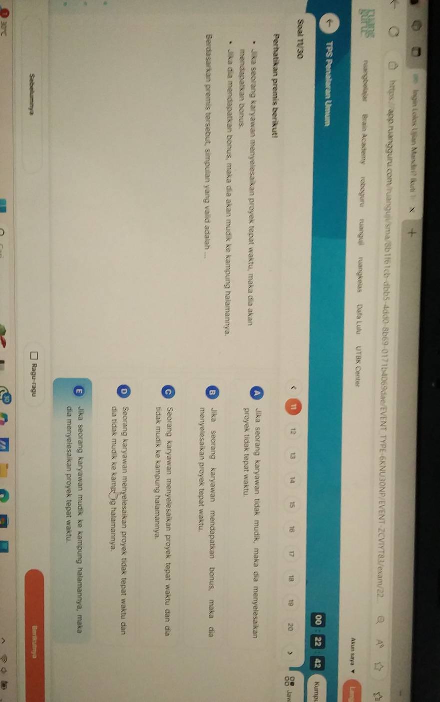 Ingin Lolos Ujjan Mandirí? Ikuti 1 
https://app.ruangguru.com/ruanguji/sma/8b1f61cb-dbb5-4dd0-8b69-0171b4069dae/EVENT_TYPE-6KNU30NP/EVENT-ZCVIYT83/exam/22
ruangbelajar Brain Academy roboguru ruanguji ruangkelas Dafa Lulu UTBK Center Akun saya Lane
TPS Penalaran Umum 00 22 42 Kumpy
Soal 11/ 30
n 12 13 15 16 17 18 19 20
Jaww
Perhatikan premis berikut!
Jika seorang karyawan tidak mudik, maka dia menyelesaikan
Jika seorang karyawan menyelesaikan proyek tepat waktu, maka dia akan proyek tidak tepat waktu.
mendapatkan bonus.
Jika dia mendapatkan bonus, maka dia akan mudik ke kampung halamannya.
Jika seorang karyawan mendapatkan bonus, maka dia
Berdasarkan premis tersebut, simpulan yang valid adalah ... menyelesaikan proyek tepat waktu.
Seorang karyawan menyelesaikan proyek tepat waktu dan dia
tidak mudik ke kampung halamannya.
Seorang karyawan menyelesaikan proyek tidak tepat waktu dan
dia tidak mudik ke kamp ig halamannya.
Jika seorang karyawan mudik ke kampung halamannya, maka
dia menyelesaikan proyek tepat waktu.
Ragu-ragu
Sebelumnya Berikutnya