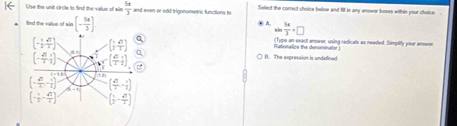 Use the unit circle to find the value of sin  5x/3  and even or odd trigonometric functions to
Select the correct choice below and fill in any answer boxes within your choice.
A.
find the value of sin (- 5π /3 endpmatrix . sin  5π /3 =□
(Type an exact answer, using radicals as needed. Simplify your answer
Rationalize the denominator )
B. The expression is undefined