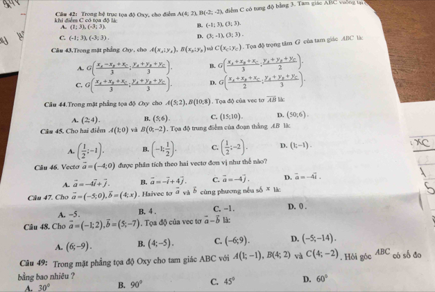 khi điểm C có tọa độ là:  Câu 42: Trong hệ trục tọa độ Oxy, cho điểm A(4;2),B(-2;-2), , điểm C có tung độ bằng 3. Tam giáo ABC vuờng tạ
A. (1;3),(-3;3).
B. (-1;3),(3;3).
C. (-1;3),(-3;3).
D. (3;-1),(3;3).
Câu 43.Trong mặt phẳng Oxy, cho A(x_A;y_A),B(x_B;y_B) và C(x_c;y_c). Tọa độ trọng tâm G của tam giác ABC là:
A. G(frac x_1-x_2+x_C3;frac y_A+y_B+y_C3). B. G(frac x_A+x_B+x_C3;frac y_A+y_B+y_C2).
C. G(frac x_A+x_B+x_C3;frac y_A+y_B+y_C3). D. G(frac x_A+x_B+x_C2;frac y_A+y_B+y_C3).
Câu 44.Trong mặt phẳng tọa độ Oxy cho A(5;2),B(10;8). Tọa độ của vec tơ vector AB làc
A. (2;4). B. (5,6). C. (15;10). D. (50;6).
Câu 45, Cho hai điểm A(1;0) và B(0;-2). Tọa độ trung điểm của đoạn thẳng AB là:
A. ( 1/2 ;-1). B. (-1; 1/2 ). C. ( 1/2 ;-2). D. (1;-1).
Câu 46. Vectơ vector a=(-4;0) được phân tích theo hai vectơ đơn vị như thế nào?
A. vector a=-4vector i+vector j. B. vector a=-vector i+4vector j. C. vector a=-4vector j. D. overline a=-4overline i.
Câu 47. Cho vector a=(-5;0),vector b=(4;x). Haivec to vector a và vector b cùng phương nếu số * là:
A. −5 . B. 4 . C. -1. D. 0 .
Câu 48. Cho vector a=(-1;2),vector b=(5;-7). Tọa độ của vec tơ vector a-vector b là:
A. (6;-9). B. (4;-5). C. (-6;9). D. (-5;-14).
Câu 49: Trong mặt phẳng tọa độ Oxy cho tam giác ABC với A(1;-1),B(4;2) và C(4;-2). Hỏi góc ABC có số đo
bằng bao nhiêu ?
A. 30° B. 90° C. 45° D. 60°