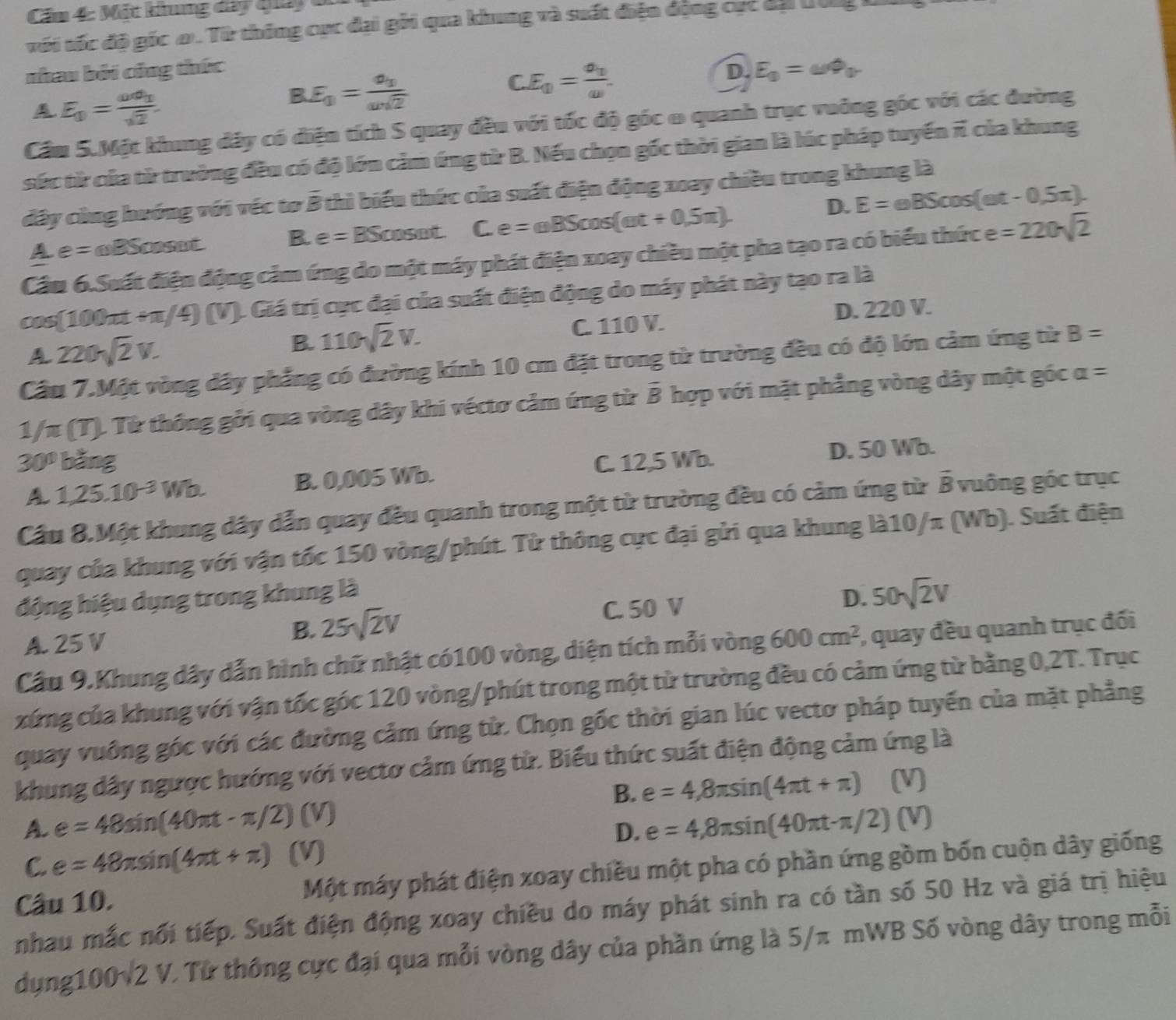 Cầm 4: Mất khng day tay  1
với tốc độ gốc ơ. Từ thống cục đại gôi qua khung và suất điện động cực đạ t ig
nhau bởi công thức D. E_0=omega Phi _0
CE_0=frac v_0omega .
A E_0=frac omega sigma _0sqrt(2).
BE_0=frac v_0omega sqrt(2)
Cầm 5.Một khung đây có điện tích S quay đều với tốc độ góc 0 quanh trục vuông góc với các đường
sức từ của từ trường đều có độ lớn cảm ứng từ B. Nếu chọn gốc thời gian là lúc pháp tuyến π của khung
đây cùng hướng với véc tơ B thì biểu thức của suất điện động xoay chiều trong khung là
D. E=eBScos (omega t-0,5π ).
A e=omega BSomega BC sot B. e= BScosm _ T C.e=mBScos (omega t+0.5π ).
Cầu 6.Suất điện động cảm ứng do một máy phát điện xoay chiều một pha tạo ra có biểu thức e =220sqrt(2)
cos (100π t+π /4) ) (V). Giá trị cục đại của suất điện động do máy phát này tạo ra là
A 220sqrt(2)V. C. 110 V. D. 220 V.
B. 110sqrt(2)V.
Cầu 7.Một vòng dây phẳng có đường kính 10 cm đặt trong từ trường đều có độ lớn cảm ứng từ B=
2/70 : (T). Từ thông gỏi qua vòng dây khi véctơ cảm ứng từ B hợp với mặt phẳng vòng dây một góc
alpha =
30° bằng C. 12,5 Wb.
D. 50 Wb.
A 1,25.10^(-3)Wb. B. 0,005 Wb.
Cầu 8.Một khung dây dẫn quay đều quanh trong một từ trường đều có cảm ứng từ B vuông góc trục
quay của khung với vận tốc 150 vòng/phút. Từ thông cực đại gửi qua khung là10/π (Wb). Suất điện
động hiệu dụng trong khung là
D. 50sqrt(2)V
A. 25 V
B. 25sqrt(2)V C. 50 V
Cầu 9.Khung dây dẫn hình chữ nhật có100 vòng, diện tích mỗi vòng 600cm^2 , quay đều quanh trục đối
xứng của khung với vận tốc góc 120 vòng/phút trong một từ trường đều có cảm ứng từ bằng 0,2T. Trục
quay vuỡng góc với các đường cảm ứng tử. Chọn gốc thời gian lúc vectơ pháp tuyến của mặt phẳng
khung dây ngược hướng với vectơ cảm ứng từ. Biểu thức suất điện động cảm ứng là
B. e=4,8π sin (4π t+π ) (V)
A. e=48sin (40π t-π /2) (V)
D. e=4,8π sin (40π t-π /2)(V)
C. e=48π sin (4π t+π ) (V)
Câu 10. Một máy phát điện xoay chiều một pha có phần ứng gồm bốn cuộn dây giống
nhau mắc nối tiếp. Suất điện động xoay chiều do máy phát sinh ra có tần số 50 Hz và giá trị hiệu
dụng100v2 V. Từ thông cực đại qua mỗi vòng dây của phần ứng là 5/π mWB Số vòng dây trong mỗi