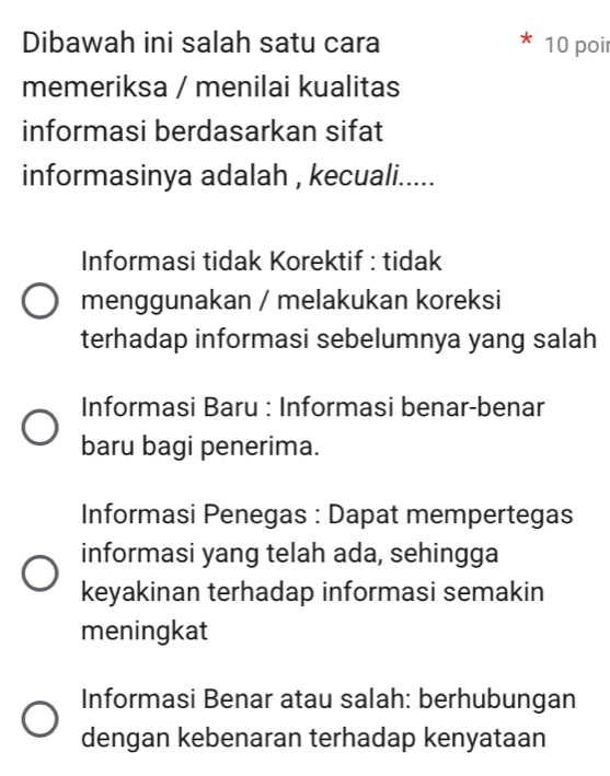 Dibawah ini salah satu cara 10 poir
memeriksa / menilai kualitas
informasi berdasarkan sifat
informasinya adalah , kecuali.....
Informasi tidak Korektif : tidak
menggunakan / melakukan koreksi
terhadap informasi sebelumnya yang salah
Informasi Baru : Informasi benar-benar
baru bagi penerima.
Informasi Penegas : Dapat mempertegas
informasi yang telah ada, sehingga
keyakinan terhadap informasi semakin
meningkat
Informasi Benar atau salah: berhubungan
dengan kebenaran terhadap kenyataan