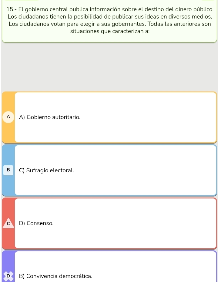 15.- El gobierno central publica información sobre el destino del dinero público.
Los ciudadanos tienen la posibilidad de publicar sus ideas en diversos medios.
Los ciudadanos votan para elegir a sus gobernantes. Todas las anteriores son
situaciones que caracterizan a:
A A) Gobierno autoritario.
B C) Sufragio electoral.
C D) Consenso.
D B) Convivencia democrática.