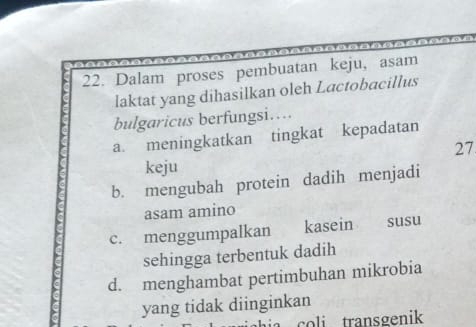 Dalam proses pembuatan keju, asam
laktat yang dihasilkan oleh Lactobacillus
bulgaricus berfungsi…..
a. meningkatkan tingkat kepadatan
27
keju
b. mengubah protein dadih menjadi
asam amino
c. menggumpalkan kasein susu
sehingga terbentuk dadih
d. menghambat pertimbuhan mikrobia
yang tidak diinginkan
col transgenik