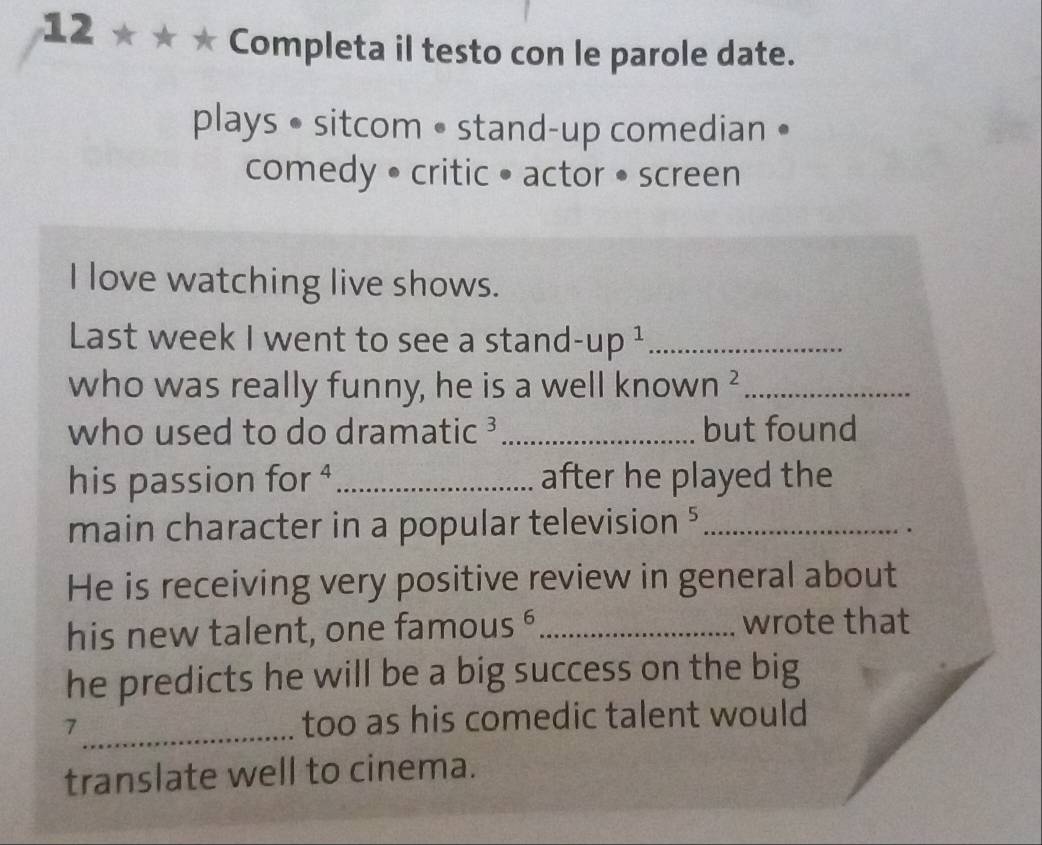 12 ★ Completa il testo con le parole date. 
plays • sitcom • stand-up comedian • 
comedy • critic • actor • screen 
I love watching live shows. 
Last week I went to see a stand -up^1 _ 
who was really funny, he is a well knov Nn^2 _ 
who used to do dramatic ? _but found 
his passion for^4 _ after he played the 
main character in a popular television ⁵_ 
He is receiving very positive review in general about 
his new talent, one famou 5 B _wrote that 
he predicts he will be a big success on the big 
_ 
7 too as his comedic talent would 
translate well to cinema.