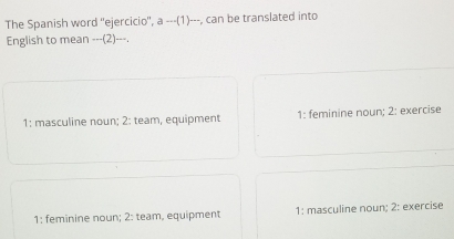 The Spanish word 'ejercicio'', a ---(1)---, can be translated into
English to mean ---(2)---.
1: masculine noun; 2: team, equipment 1: feminine noun; 2: exercise
1: feminine noun; 2: team, equipment 1: masculine noun; 2: exercise