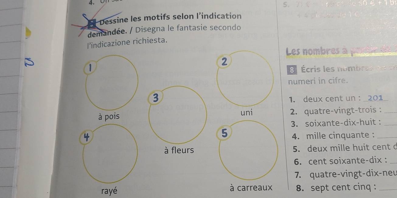 01 
5. 
Dessine les motifs selon l’indication 
demandée. / Disegna le fantasie secondo 
I’indicazione richiesta. 
Les nombres à 
2 
1 Écris les nombra en c 
numeri in cifre. 
3 
1. deux cent un : 201
à pois uni 2. quatre-vingt-trois :_ 
3. soixante-dix-huit :_ 
5 
4. mille cinquante :_ 
à fleurs 5. deux mille huit cent c 
6. cent soixante-dix :_ 
7. quatre-vingt-dix-neu 
à carreaux 
8. sept cent cinq :_