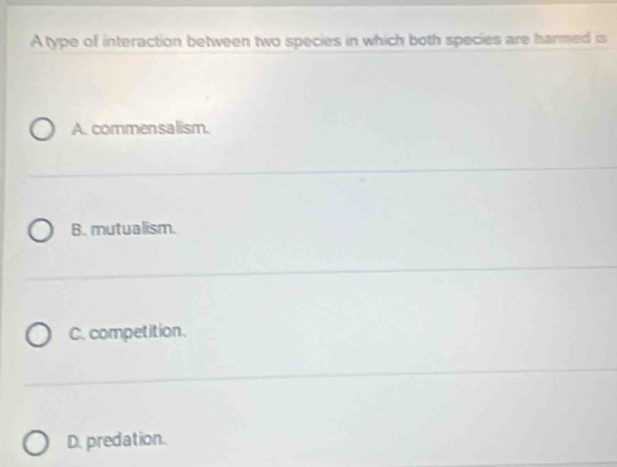 A type of interaction between two species in which both species are harmed is
A. commensalism.
B. mutualism.
C. competition.
D. predation.