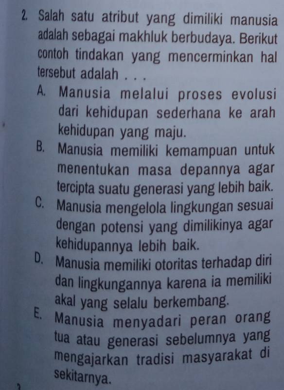 Salah satu atribut yang dimiliki manusia
adalah sebagai makhluk berbudaya. Berikut
contoh tindakan yang mencerminkan hal
tersebut adalah . . .
A. Manusia melalui proses evolusi
dari kehidupan sederhana ke arah
kehidupan yang maju.
B. Manusia memiliki kemampuan untuk
menentukan masa depannya agar
tercipta suatu generasi yang lebih baik.
C. Manusia mengelola lingkungan sesuai
dengan potensi yang dimilikinya agar
kehidupannya lebih baik.
D. Manusia memiliki otoritas terhadap diri
dan lingkungannya karena ia memiliki
akal yang selalu berkembang.
E. Manusia menyadari peran orang
tua atau generasi sebelumnya yang
mengajarkan tradisi masyarakat di
sekitarnya.