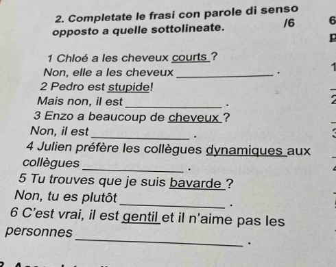 Completate le frasi con parole di senso 
opposto a quelle sottolineate. /6 6 
p 
1 Chloé a les cheveux courts ? 
Non, elle a les cheveux _. 1 
2 Pedro est stupide! 
Mais non, il est 
_. 
3 Enzo a beaucoup de cheveux ? 
Non, il est 
_ 
. 
4 Julien préfère les collègues dynamiques aux 
collègues _. 
5 Tu trouves que je suis bavarde ? 
Non, tu es plutôt 
_、 
6 C’est vrai, il est gentil et il n'aime pas les 
_ 
personnes 
.