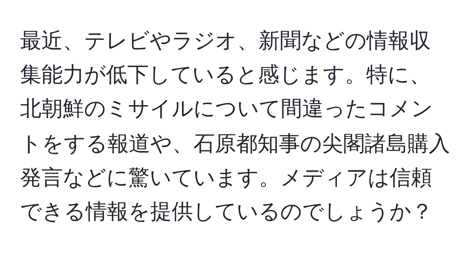 最近、テレビやラジオ、新聞などの情報収集能力が低下していると感じます。特に、北朝鮮のミサイルについて間違ったコメントをする報道や、石原都知事の尖閣諸島購入発言などに驚いています。メディアは信頼できる情報を提供しているのでしょうか？