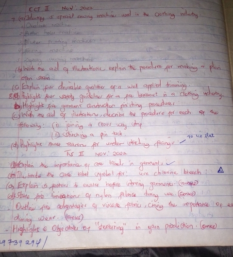 CCT I NOw : 2022 
7 leaideatly 5 speaal soaing machinu used in the crothing nutry 
Overlook machie 
2 Binfon hoter radiner 
BBloHer printing machien 
4feting machine 
sRyzng uping machee 
(by Wish me aid of illudteations, explain the procedure for making or plan 
open seam 
(C) Fxplain four deurable qualidier of a wer applied drmming. 
B. @ Hinghight four safety guickelnes for a gre breakout in a clotting inclutry 
Highight five garment conuchon finishing procedure, 
()Wih me aid of illushrations, deccribe the procedure for each of the 
ffollowoing (i joinng a crows way (dmp 
(D) (hitching a pin tuck 
(dy Hyhlight Ahree reasons for under chiching facngs To uce flat 
TS I NOv' 2022 
oexplan me importanc ef cone label, in garments 
(b)iTu, teater the care rabel cymbool for! ae chinne bleach? 
( Explain is factors do ensure before (ntrning garments. Compe 
colkstate foe limitahions of nylen falnc during use. Gamke 
Outhoiu fire advntages a vicare folic, chning the impollance of a 
during wear. Work) 
Highight c Obgechices of `stenturing in garn production. Comen) 
9+392941