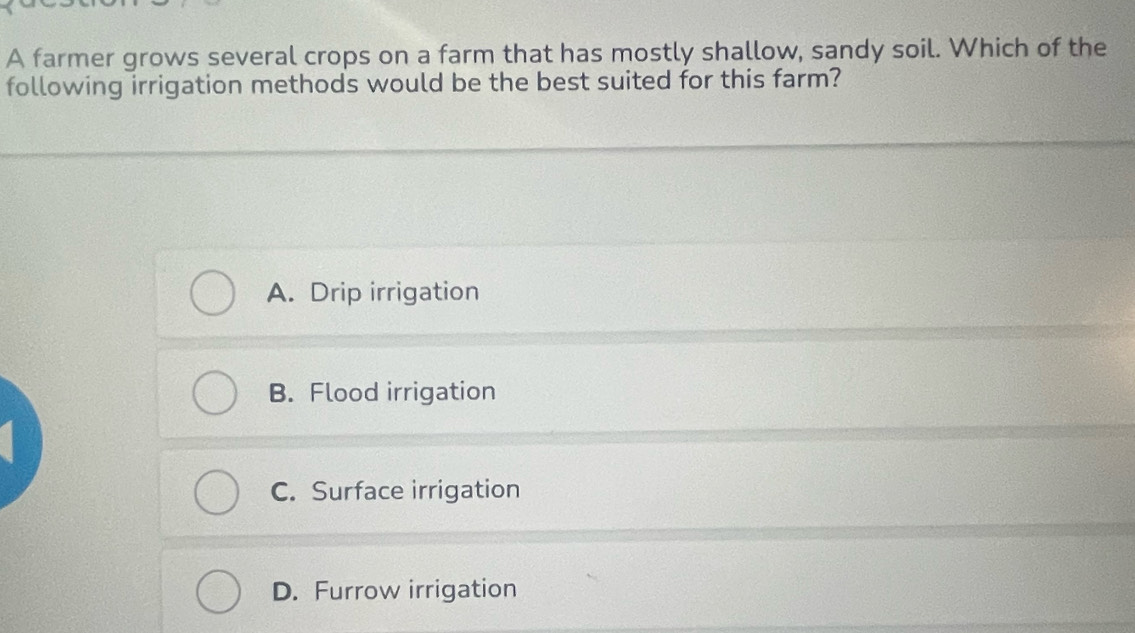 A farmer grows several crops on a farm that has mostly shallow, sandy soil. Which of the
following irrigation methods would be the best suited for this farm?
A. Drip irrigation
B. Flood irrigation
C. Surface irrigation
D. Furrow irrigation