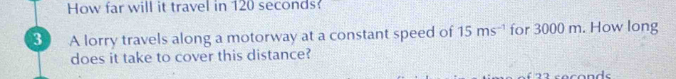 How far will it travel in 120 seconds? 
3 A lorry travels along a motorway at a constant speed of 15ms^(-1) for 3000 m. How long 
does it take to cover this distance?