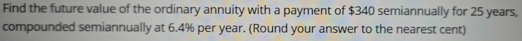 Find the future value of the ordinary annuity with a payment of $340 semiannually for 25 years, 
compounded semiannually at 6.4% per year. (Round your answer to the nearest cent)