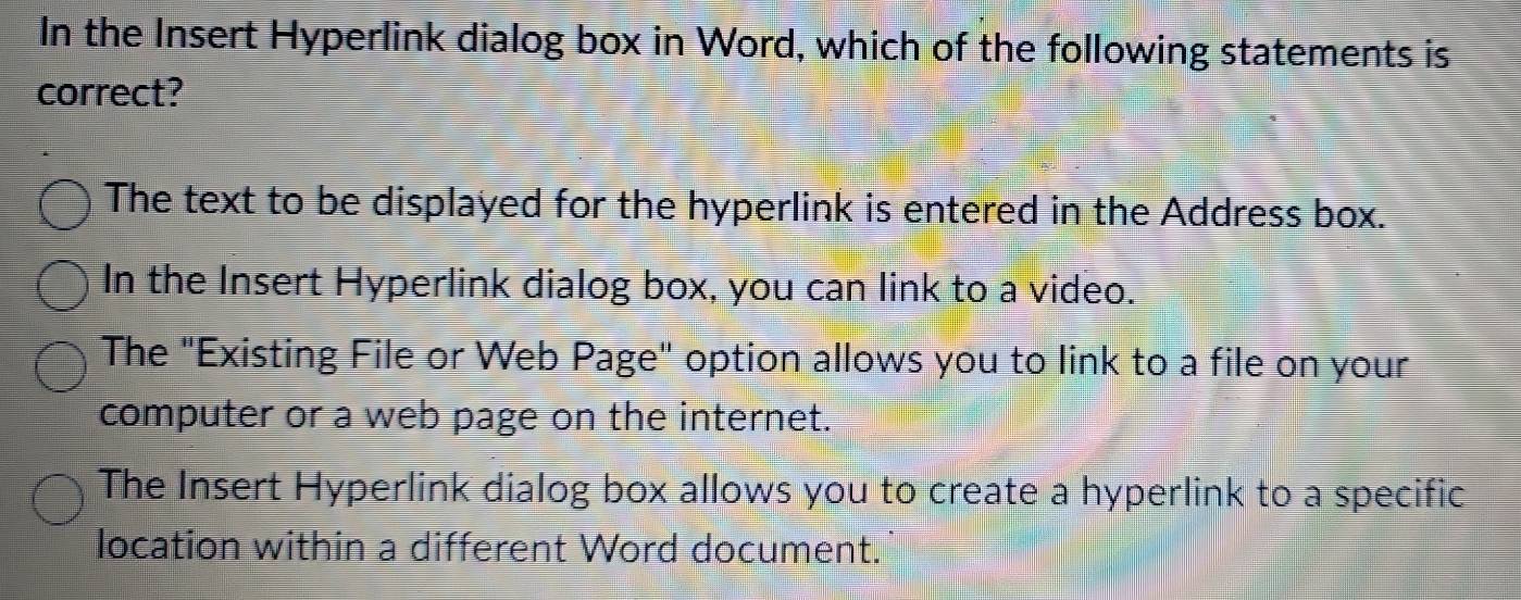 In the Insert Hyperlink dialog box in Word, which of the following statements is
correct?
The text to be displayed for the hyperlink is entered in the Address box.
In the Insert Hyperlink dialog box, you can link to a video.
The "Existing File or Web Page" option allows you to link to a file on your
computer or a web page on the internet.
The Insert Hyperlink dialog box allows you to create a hyperlink to a specific
location within a different Word document.