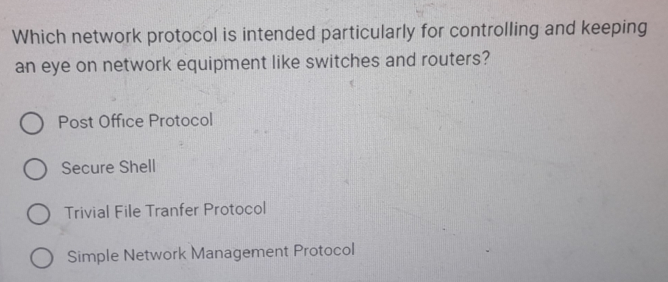 Which network protocol is intended particularly for controlling and keeping
an eye on network equipment like switches and routers?
Post Office Protocol
Secure Shell
Trivial File Tranfer Protocol
Simple Network Management Protocol