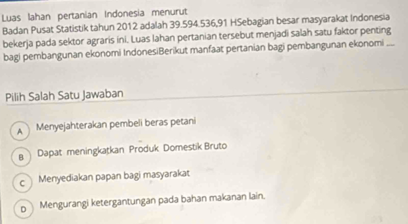 Luas lahan pertanian Indonesia menurut
Badan Pusat Statistik tahun 2012 adalah 39.594. 536, 91 HSebagian besar masyarakat Indonesia
bekerja pada sektor agraris ini. Luas lahan pertanian tersebut menjadi salah satu faktor penting
bagi pembangunan ekonomi IndonesiBerikut manfaat pertanian bagi pembangunan ekonomi_
Pilih Salah Satu Jawaban
A Menyejahterakan pembeli beras petani
B Dapat meningkatkan Produk Domestik Bruto
c Menyediakan papan bagi masyarakat
D Mengurangi ketergantungan pada bahan makanan lain.