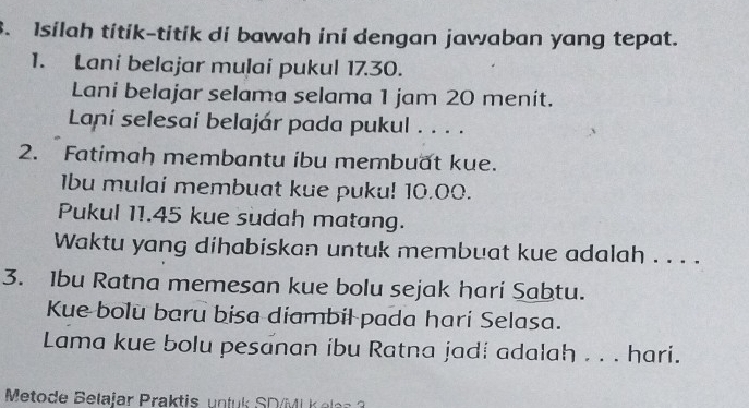 Isilah titik-titik di bawah ini dengan jawaban yang tepat. 
1. Lani belajar mulai pukul 17.30. 
Lani belajar selama selama 1 jam 20 menit. 
Laní selesai belajár pada pukul . . . . 
2. Fatimah membantu ibu membuat kue. 
1bu mulai membuat kue puku! 10.00. 
Pukul 11.45 kue sudah matang. 
Waktu yang dihabiskan untuk membuat kue adalah . . . .
3. 1bu Ratna memesan kue bolu sejak hari Sabtu. 
Kue bolu baru bisa diambil pada hari Selasa. 
Lama kue bolu pesanan ibu Ratna jadi adalah . . . hari. 
Metode Belajar Praktis untuk SD/ML K e as