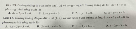 Đường thắng đi qua điểm M(1;2) và song song với đường thẳng d:4x+2y+1=0 có
phương trình tổng quát là:
A. 4x+2y+3=0. B. 2x+y+4=0. C. 2x+y-4=0. D. x-2y+3=0. 
Câu 16: Đường thắng đi qua điểm M(1;2) và vuông góc với đường thắng l:4x+2y+1=0 có
phương trình tổng quát là:
A. 4x-2y+3=0. B. 2x-4y+4=0. C. 2x-4y+6=0. D. x-2y+3=0