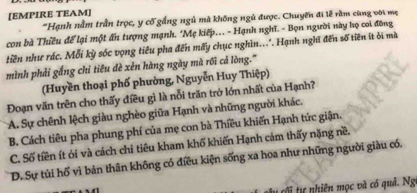 [EMPIRE TEAM]
“Hạnh nằm trằn trọc, y cố gắng ngủ mà không ngủ được. Chuyến đi lễ rằm cùng với mẹ
con bà Thiều để lại một ấn tượng mạnh. ‘Mẹ kiếp. - Hạnh nghĩ. - Bọn người này họ coi đông
tiền như rác. Mỗi kỳ sóc vọng tiêu pha đến mấy chục nghìn... Hạnh nghĩ đến số tiên ít ởi mà
mình phải gắng chi tiêu dè xẻn hàng ngày mà rôi cả lòng."
(Huyền thoại phố phường, Nguyễn Huy Thiệp)
Đoạn văn trên cho thấy điều gì là nỗi trăn trở lớn nhất của Hạnh?
A. Sự chênh lệch giàu nghèo giữa Hạnh và những người khác.
B. Cách tiêu pha phung phí của mẹ con bà Thiều khiến Hạnh tức giận.
C. Số tiền ít ỏi và cách chi tiêu kham khổ khiến Hạnh cảm thấy nặng nề.
D. Sự tủi hổ vì bản thân không có điều kiện sống xa hoa như những người giàu có.
t tự nhiên mọc và có quả. Ng