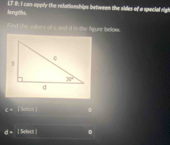 LT 8: I can apply the relationships between the sides of a special righ
lengths.
Find the values of c and d in the figure below.
c= [ Select ]
d= [ Select ]