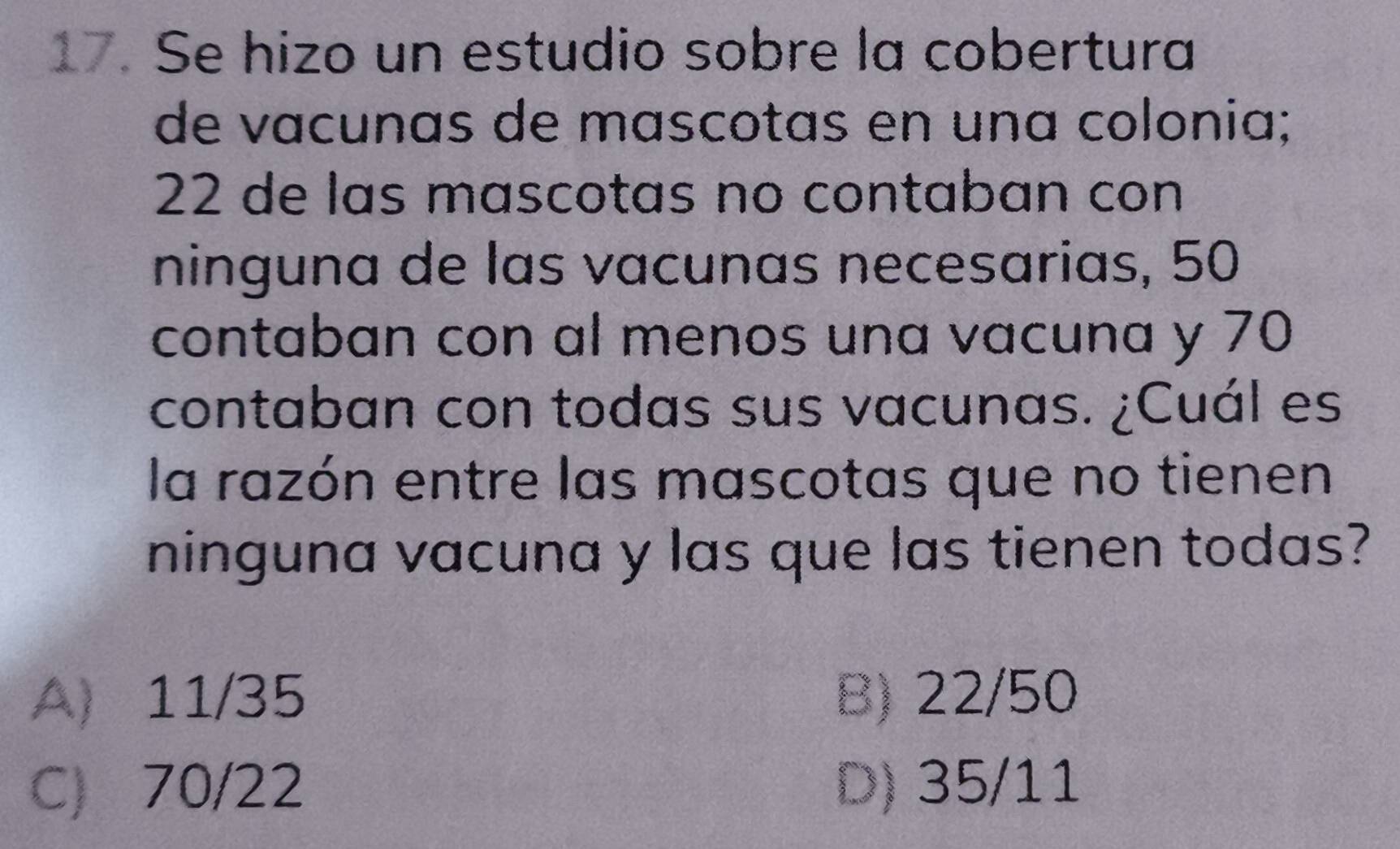 Se hizo un estudio sobre la cobertura
de vacunas de mascotas en una colonia;
22 de las mascotas no contaban con
ninguna de las vacunas necesarias, 50
contaban con al menos una vacuna y 70
contaban con todas sus vacunas. ¿Cuál es
la razón entre las mascotas que no tienen
ninguna vacuna y las que las tienen todas?
A 11/35 B) 22/50
C) 70/22 D) 35/11