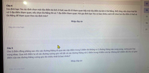 Gia đình bạn Teo dự định chọn một địa điểm du lịch ở Huế, sau đó đi tham quan tiếp một địa điểm du lịch ở Đà Nảng. Biết răng, nếu chọn Huế thiể 06
có 5 địa điểm tham quan, nếu chọn Đà Nẵng thì có 7 địa điểm tham quan. Hỏi gia đình bạn Tèo có bao nhiêu cách để chọn hai địa điểm ở Huế và 
Đà Nãng để tham quan theo dự định trên? 
11 
Nhập đáp án 16
Đáp án của bạn
21
Câu 5 
Cho 5 điểm đồng phẳng sao cho các đường thắng đi qua các cập điểm trong 5 điểm đó không có 2 đường tháng nào song song, vuờng góc hay 
trùng nhau. Qua mỗi điểm ta về các đường vuông góc với tất cả các đường tháng nổi 2 điểm trong 4 điểm còn lại. Không kế 5 điểm đã cho số giao 
điểm của các đường thắng vuông góc đó nhiều nhất là bao nhiều? 
Nhập đáp án 
Đáp ăn của ban