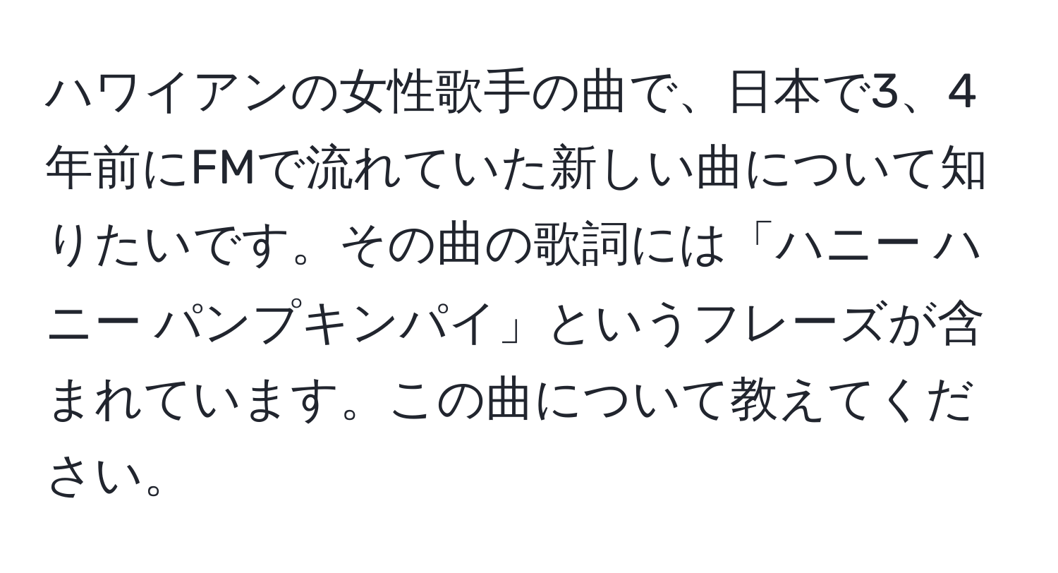 ハワイアンの女性歌手の曲で、日本で3、4年前にFMで流れていた新しい曲について知りたいです。その曲の歌詞には「ハニー ハニー パンプキンパイ」というフレーズが含まれています。この曲について教えてください。