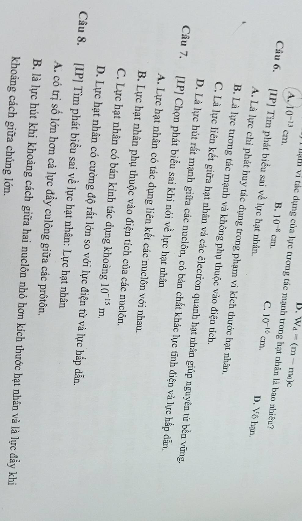 A. 10^(-13)cm.
D. overline W_d=(m-m_0)c
* llạm vi tác dụng của lực tương tác mạnh trong hạt nhân là bao nhiêu?
C.
Câu 6. [IP] Tìm phát biểu sai về lực hạt nhân.
B. 10^(-8)cm. 10^(-10)cm. D. Vô hạn.
A. Là lực chi phát huy tác dụng trong phạm vi kích thước hạt nhân.
B. Là lực tương tác mạnh và không phụ thuộc vào điện tích.
C. Là lực liên kết giữa hạt nhân và các êlectron quanh hạt nhân giúp nguyên tử bền vững.
D. Là lực hút rất mạnh giữa các nuclôn, có bản chất khác lực tĩnh điện và lực hấp dẫn.
Câu 7. [IP] Chọn phát biểu sai khi nói về lực hạt nhân
A. Lực hạt nhân có tác dụng liên kết các nuclôn với nhau.
B. Lực hạt nhân phụ thuộc vào điện tích của các nuclôn.
C. Lực hạt nhân có bán kính tác dụng khoảng 10^(-15)m.
D. Lực hạt nhân có cường độ rất lớn so với lực điện từ và lực hấp dẫn.
Câu 8. [IP] Tìm phát biểu sai về lực hạt nhân: Lực hạt nhân
A. có trị số lớn hơn cả lực đẩy culông giữa các prôtôn.
B. là lực hút khi khoảng cách giữa hai nuclôn nhỏ hơn kích thước hạt nhân và là lực đẩy khi
khoảng cách giữa chúng lớn.