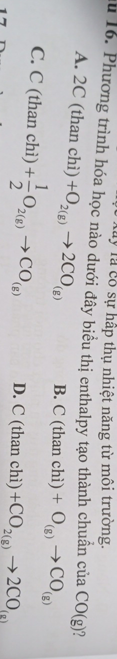 Tây Tà có sự hấp thụ nhiệt năng từ môi trường.
au 16. Phương trình hóa học nào dưới đây biểu thị enthalpy tạo thành chuẩn ciaCO(g)
A. 2C (than chi)+O_2(g)to 2CO_(g)
B. C(thanchi)+O_(g)to CO_(g)
C. C (than chì) + 1/2 O_2(g)to CO_(g)
D. C(thanchi)+CO_2(g)to 2CO_(g)
