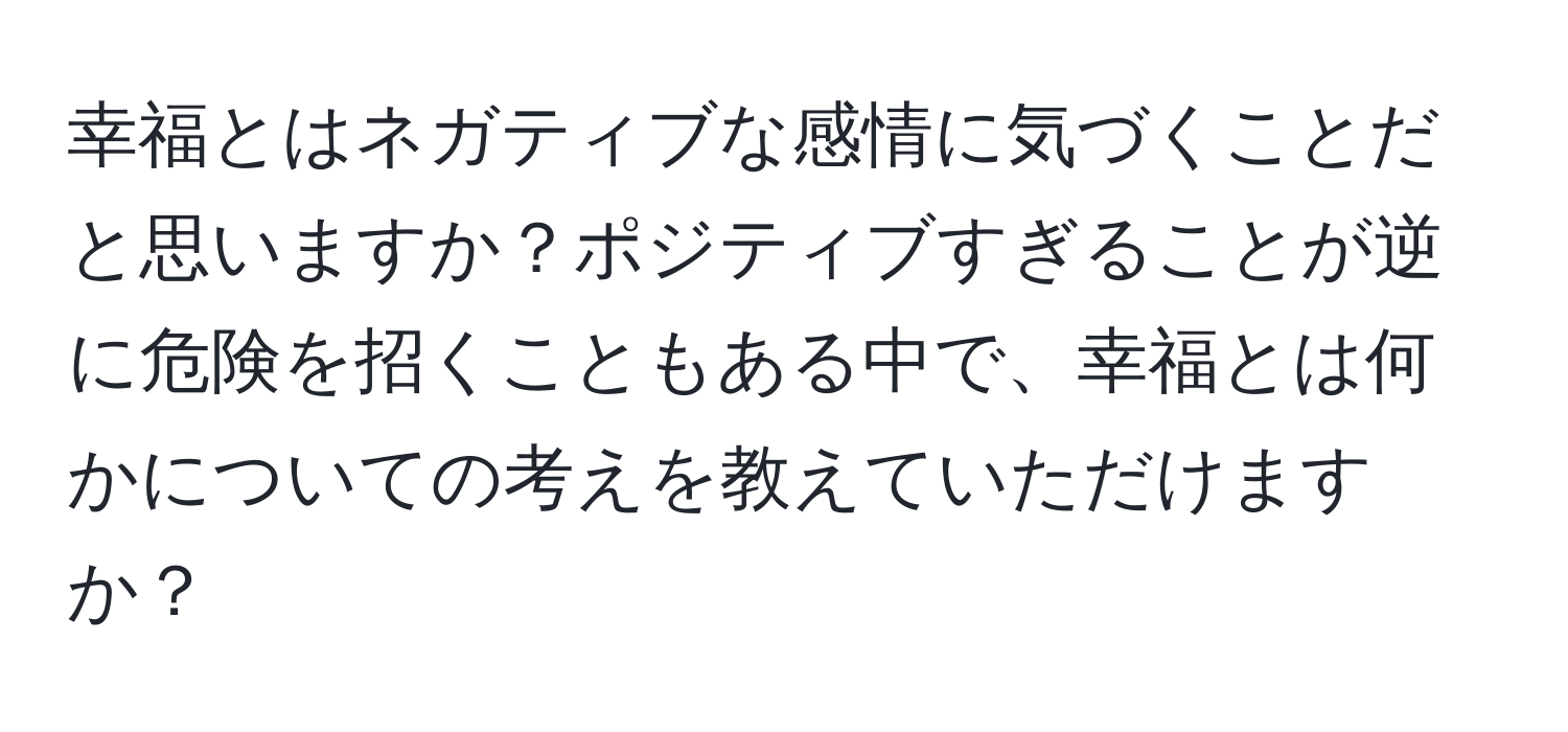 幸福とはネガティブな感情に気づくことだと思いますか？ポジティブすぎることが逆に危険を招くこともある中で、幸福とは何かについての考えを教えていただけますか？