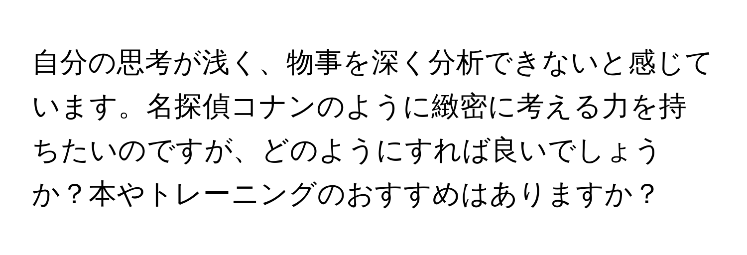 自分の思考が浅く、物事を深く分析できないと感じています。名探偵コナンのように緻密に考える力を持ちたいのですが、どのようにすれば良いでしょうか？本やトレーニングのおすすめはありますか？