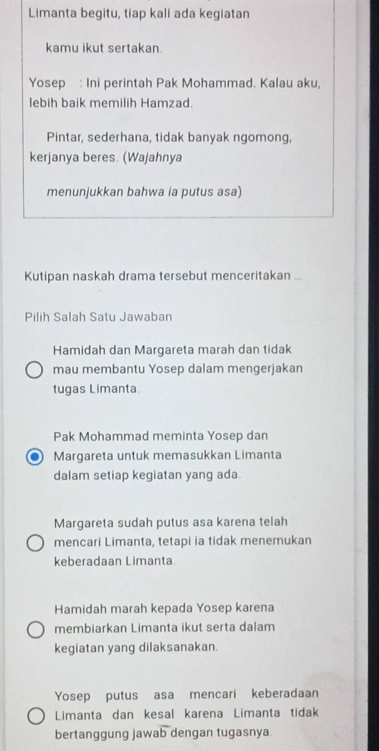 Limanta begitu, tiap kali ada kegiatan
kamu ikut sertakan
Yosep : Ini perintah Pak Mohammad. Kalau aku,
lebih baik memilih Hamzad.
Pintar, sederhana, tidak banyak ngomong,
kerjanya beres. (Wajahnya
menunjukkan bahwa la putus asa)
Kutipan naskah drama tersebut menceritakan_
Pilih Salah Satu Jawaban
Hamidah dan Margareta marah dan tidak
mau membantu Yosep dalam mengerjakan
tugas Limanta.
Pak Mohammad meminta Yosep dan
Margareta untuk memasukkan Limanta
dalam setiap kegiatan yang ada.
Margareta sudah putus asa karena telah
mencari Limanta, tetapi ia tidak menemukan
keberadaan Limanta
Hamidah marah kepada Yosep karena
membiarkan Limanta ikut serta dalam
kegiatan yang dilaksanakan.
Yosep putus asa mencari keberadaan
Limanta dan kesal karena Limanta tidak
bertanggung jawab dengan tugasnya