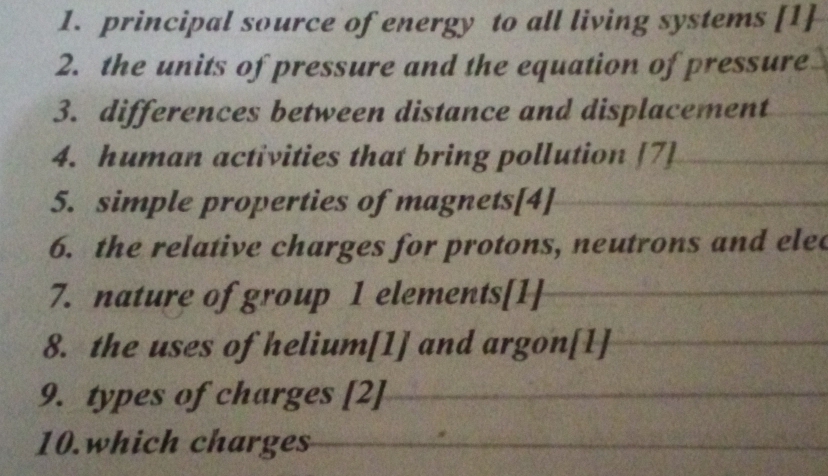 principal source of energy to all living systems [1] 
2. the units of pressure and the equation of pressure 
3. differences between distance and displacement 
4. human activities that bring pollution [7] 
5. simple properties of magnets[4] 
6. the relative charges for protons, neutrons and elec 
7. nature of group 1 elements[1] 
8. the uses of helium[1] and argon[1] 
9. types of charges [2] 
10.which charges