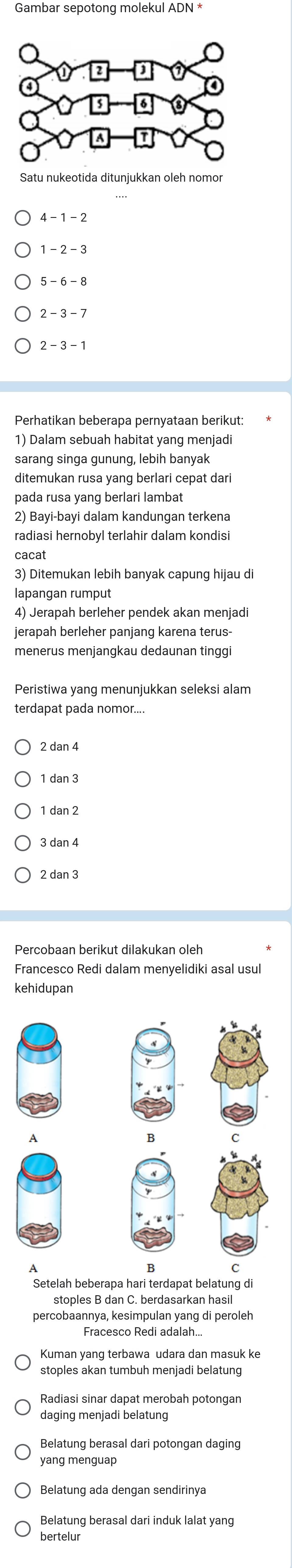 Gambar sepotong molekul ADN *
Satu nukeotida ditunjukkan oleh nomor
4 -1 - 2
1 - 2 - 3
2 - 3 - 7
2 - 3 - 1
Perhatikan beberapa pernyataan berikut:
1) Dalam sebuah habitat yang menjadi
sarang singa gunung, lebih banyak
ditemukan rusa yang berlari cepat dari
pada rusa yang berlari lambat
2) Bayi-bayi dalam kandungan terkena
radiasi hernobyl terlahir dalam kondisi
cacat
3) Ditemukan lebih banyak capunq hijau di
lapangan rumput
4) Jerapah berleher pendek akan menjadi
jerapah berleher panjang karena terus-
menerus menjangkau dedaunan tingg
terdapat pada nomor....
1 dan 3
1 dan 2
3 dan 4
2 dan 3
Percobaan berikut dilakukan oleh
Francesco Redi dalam menyelidiki asal usul
kehidupan
Setelah beberapa hari terdapat belatung di
stoples B dan C. berdasarkan hasil
percobaannya, kesimpulan yang di peroleh
Fracesco Redi adalah...
Kuman yang terbawa udara dan masuk ke
stoples akan tumbuh menjadi belatung
daging menjadi belatung
Belatung berasal dari potongan daging
yang menguap
Belatung berasal dari induk lalat yang
bertelur