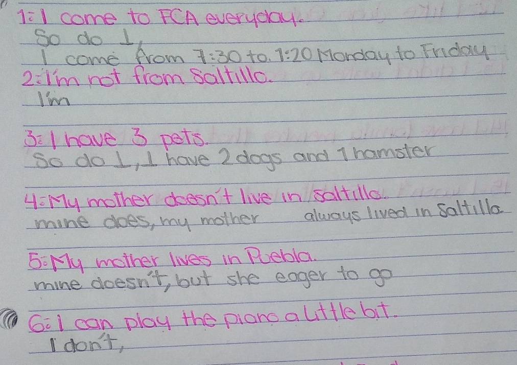 1:1 come to FCA everyday. 
So do 1 
I come from 7:30 to. 1:20 Monday to Friday 
2:I'm not from saltillo. 
I'm 
3: I have 3 pets. 
So do L, I have 2 dogs and T hamster 
4: My mother doesn't live in saltille. 
mine does, my mother always lived in saltillo 
5: My mother lives in Puebla. 
mine doesn't, but she eager to go 
G:I can play the piano a lttle bit. 
I don't,