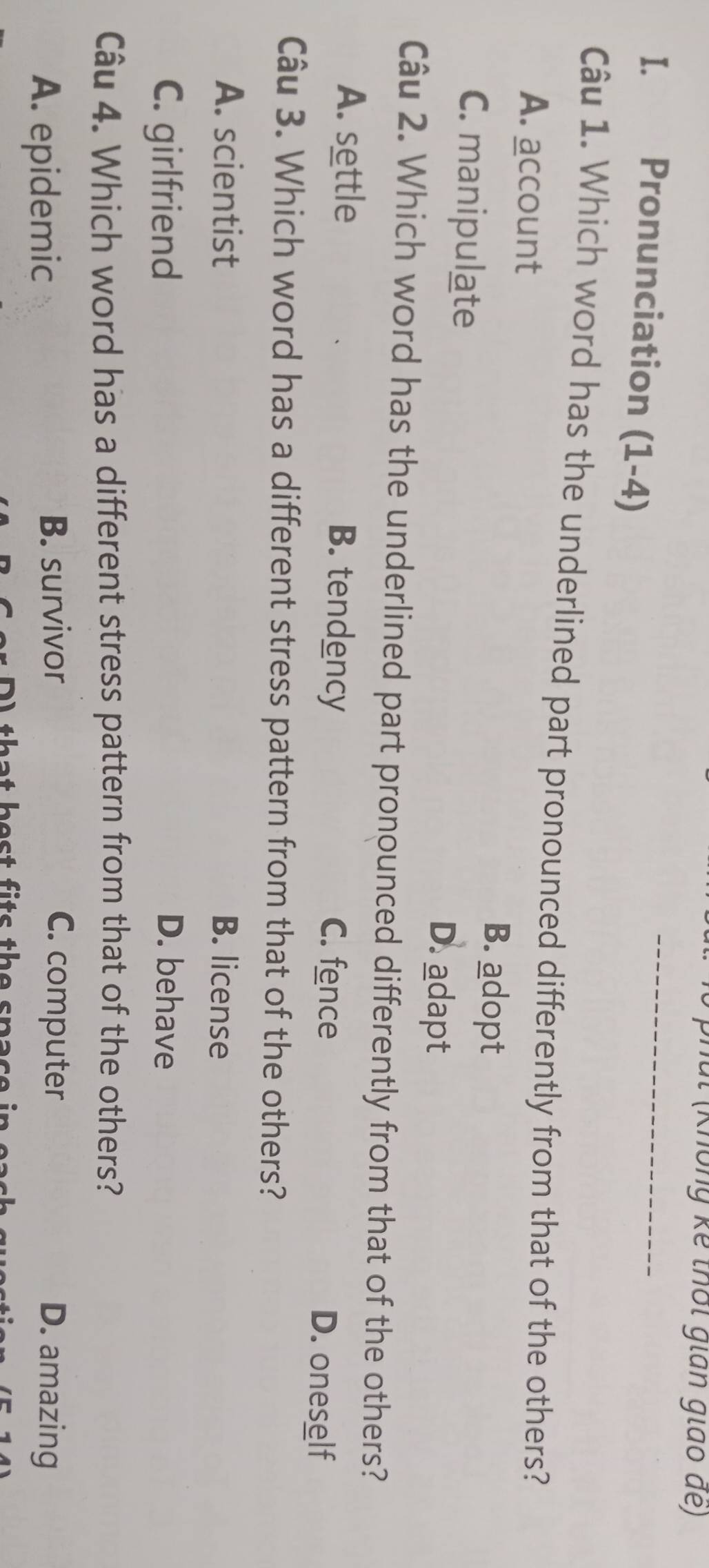 phúl (Không kể thời gián giao de)
I. Pronunciation (1-4)
_
Câu 1. Which word has the underlined part pronounced differently from that of the others?
A. account
B. adopt
C. manipulate
D. adapt
Câu 2. Which word has the underlined part pronounced differently from that of the others?
A. settle B. tendency C. fence D. oneself
Câu 3. Which word has a different stress pattern from that of the others?
A. scientist B. license
C. girlfriend D. behave
Câu 4. Which word has a different stress pattern from that of the others?
A. epidemic B. survivor C. computer D. amazing
A that best fits the spas