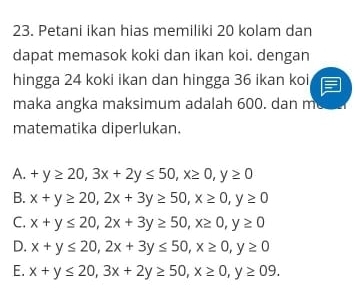 Petani ikan hias memiliki 20 kolam dan
dapat memasok koki dan ikan koi. dengan
hingga 24 koki ikan dan hingga 36 ikan koi
maka angka maksimum adalah 600. dan m
matematika diperlukan.
A. +y≥ 20, 3x+2y≤ 50, x≥ 0, y≥ 0
B. x+y≥ 20, 2x+3y≥ 50, x≥ 0, y≥ 0
C. x+y≤ 20, 2x+3y≥ 50, x≥ 0, y≥ 0
D. x+y≤ 20, 2x+3y≤ 50, x≥ 0, y≥ 0
E. x+y≤ 20, 3x+2y≥ 50, x≥ 0, y≥ 09.