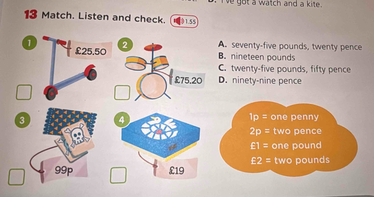 Ive got a watch and a kite.
13 Match. Listen and check.  1.55 . seventy-five pounds, twenty pence. nineteen pounds . twenty-five pounds, fifty pence
. ninety-nine pence
1p= one penny
2p= two pence
£1= one pound
£2= two pounds