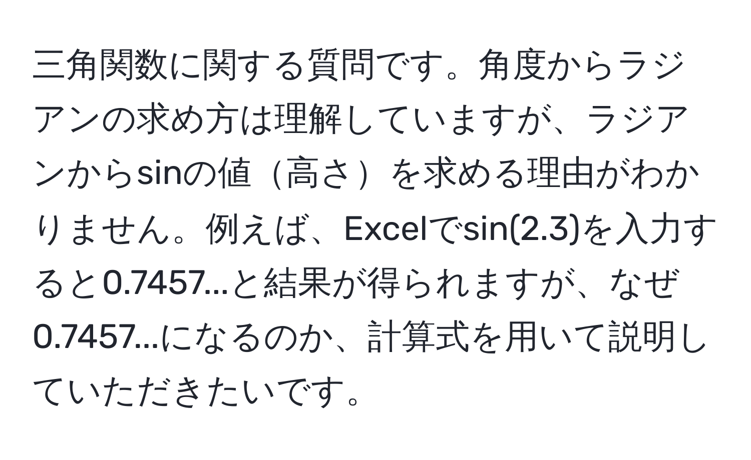 三角関数に関する質問です。角度からラジアンの求め方は理解していますが、ラジアンからsinの値高さを求める理由がわかりません。例えば、Excelでsin(2.3)を入力すると0.7457...と結果が得られますが、なぜ0.7457...になるのか、計算式を用いて説明していただきたいです。