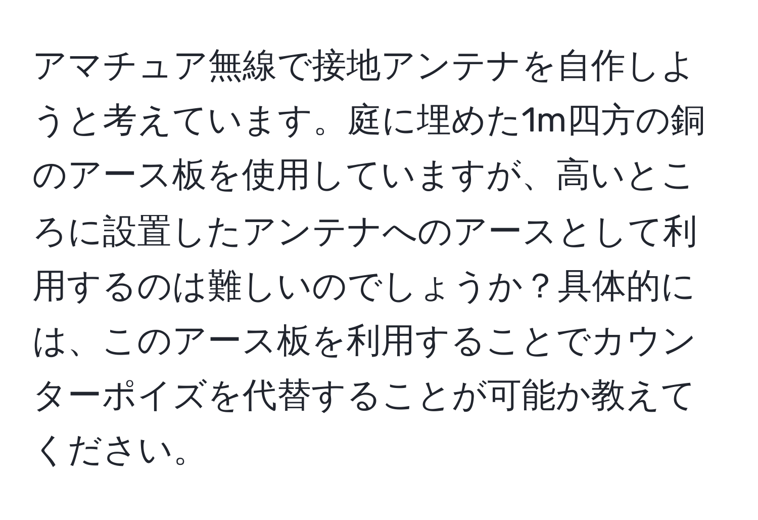 アマチュア無線で接地アンテナを自作しようと考えています。庭に埋めた1m四方の銅のアース板を使用していますが、高いところに設置したアンテナへのアースとして利用するのは難しいのでしょうか？具体的には、このアース板を利用することでカウンターポイズを代替することが可能か教えてください。