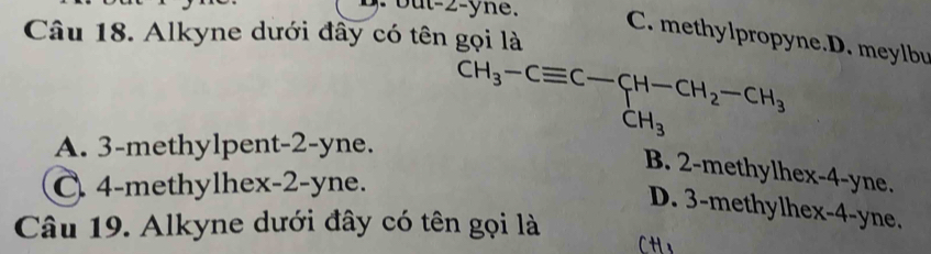 but -2 -yne.
Câu 18. Alkyne dưới đầy có tên gọi là
C. methylpropyne.D. meylbu
A. 3 -methylpent -2-yne.
CH_3-Cequiv C-CH-CH_2-CH_3
B. 2 -methylhex -4 -yne.
C. 4 -methylhex -2-yne.
D. 3 -methylhex -4-yne.
Câu 19. Alkyne dưới đây có tên gọi là