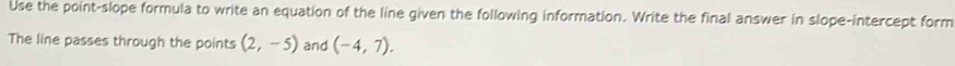 Use the point-slope formula to write an equation of the line given the following information. Write the final answer in slope-intercept form 
The line passes through the points (2,-5) and (-4,7).