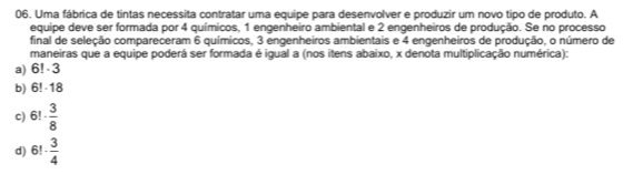 Uma fábrica de tintas necessita contratar uma equipe para desenvolver e produzir um novo tipo de produto. A
equipe deve ser formada por 4 químicos, 1 engenheiro ambiental e 2 engenheiros de produção. Se no processo
final de seleção compareceram 6 químicos, 3 engenheiros ambientais e 4 engenheiros de produção, o número de
maneiras que a equipe poderá ser formada é igual a (nos itens abaixo, x denota multiplicação numérica):
a) 6!· 3
b) 6!· 18
c) 6!·  3/8 
d) 6!·  3/4 