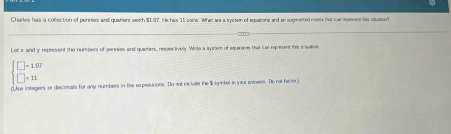 Charles has a collection of pennies and quarters worth $1.07. He has 11 coins. What are a system of equations and an augmented matrix that can represent this situation? 
Let x and y represent the numbers of pennies and quarters, respectively. Write a system of equations that can represent this situation.
beginarrayl □ =1.07 □ =11endarray.
(Use integers or decimals for any numbers in the expressions. Do not include the $ symbol in your answers. Do not factor.)