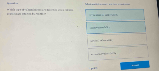 Question Select multiple answers and then press Answer.
Which type of vulnerabilities are described when cultured
mussels are affected by red tide? environmental vulnerability
social vulnerability
physical vulnerability
economic vulnerability
Answer
1 point