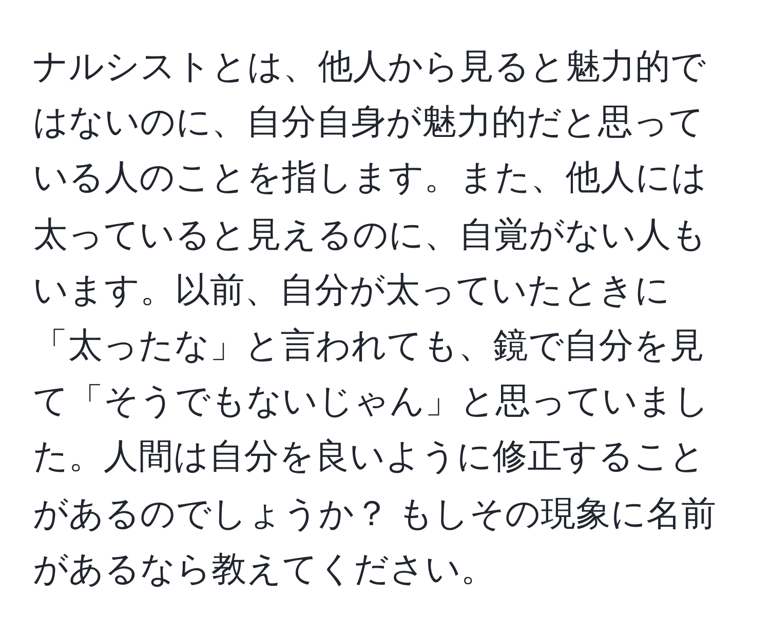 ナルシストとは、他人から見ると魅力的ではないのに、自分自身が魅力的だと思っている人のことを指します。また、他人には太っていると見えるのに、自覚がない人もいます。以前、自分が太っていたときに「太ったな」と言われても、鏡で自分を見て「そうでもないじゃん」と思っていました。人間は自分を良いように修正することがあるのでしょうか？ もしその現象に名前があるなら教えてください。