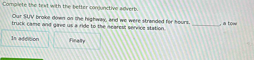 Complete the text with the better conjunctive adverb. 
Our SUV broke down on the highway, and we were stranded for hours. _, a tow 
truck came and gave us a ride to the nearest service station. 
In addition Finally