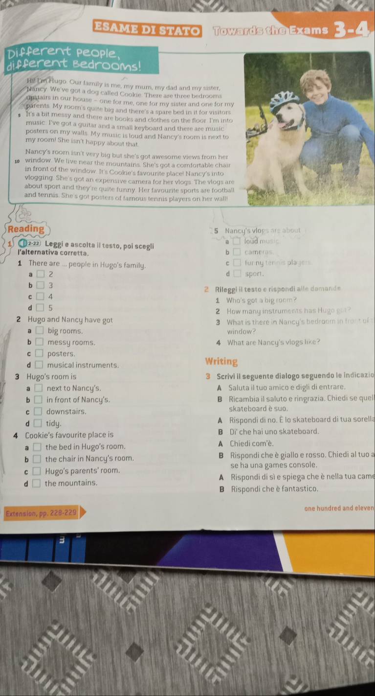 ESαmE DI STạτO Towards the Exams
Different people,
different Bedrooms!
H!! I'm Hugo. Our family is me, my mum, my dad and my sister,
Nancy. We've got a dog called Cookie. There are three bedrooms
upstairs in our house - one for me, one for my sister and one for my
parents. My roomn's quite big and there's a spare bed in it for visitors
It's a bit messy and there are books and clothes on the floor. I'm into
music. I've got a guitar and a small keyboard and there are music
posters on my walls. My music is loud and Nancy's room is next to
my room! She isn't happy about that
Nancy's room isn't very big but she's got awesome views from her
1 window. We live near the mountains. She's got a comfortable chair
in front of the window. It's Cookie's favourite place! Nancy's into
vlogging. She's got an expensive camera for her vlogs. The vlogs are
about sport and they're quite funny. Her favourite sports are football
and tennis. She's got posters of famous tennis players on her wall!
Reading
5 Nancy's vlogs are about
loud music
12-22 Leggi e ascolta il testo, poi scegli
l'alternativa corretta. cameras
1 There are ... people in Hugo's family. funny tennis players
d □
2 spont.
□ 3
c □ 4 2 Rileggi il testo e rispondi alle domande
1 Who's got a big room?
d □ 5
2 How many instruments has Hugo got?
2 Hugo and Nancy have got 3 What is there in Nancy's bedroom in front of t
a □_ big rooms. window?
b □ messy rooms. 4 What are Nancy's vlogs like?
c□ posters. Writing
d□ musical instruments.
3 Hugo's room is 3 Scrivi il seguente dialogo seguendo le indicazio
□ next to Nancy's. A Saluta il tuo amico e digli di entrare.
b □ in front of Nancy's. B Ricambia il saluto e ringrazia. Chiedi se quel
c □ downstairs. skateboard è suo.
d □_ tidy. A Rispondi di no. É lo skateboard di tua sorella
4 Cookie's favourite place is B Di' che hai uno skateboard.
a the bed in Hugo's room. A Chiedi com'è.
b the chair in Nancy's room. B Rispondi che è giallo e rosso. Chiedi al tuo a
se ha una games console.
c □ Hugo's parents' room.
d the mountains. A Rispondi di sì e spiega che è nella tua came
B Rispondi che è fantastico.
Extension, pp. 228-229 one hundred and eleven
3
a